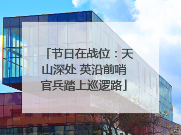 节日在战位：天山深处 英沿前哨官兵踏上巡逻路