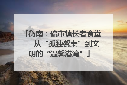 衡南：硫市镇长者食堂——从“孤独餐桌”到文明的“温馨港湾”