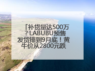 补货量达500万？LABUBU预售发货排到9月底！黄牛价从2800元跌到650元