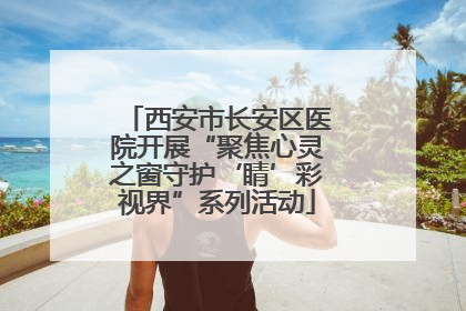 西安市长安区医院开展“聚焦心灵之窗守护‘睛’彩视界”系列活动