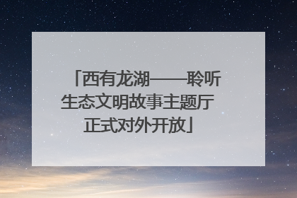 西有龙湖——聆听生态文明故事主题厅正式对外开放