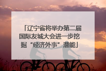 辽宁省将举办第二届国际友城大会进一步挖掘“经济外事”潜能