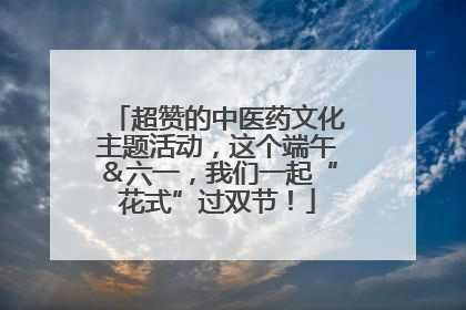 超赞的中医药文化主题活动，这个端午＆六一，我们一起“花式”过双节！