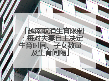 越南取消生育限制：每对夫妻自主决定生育时间、子女数量及生育间隔