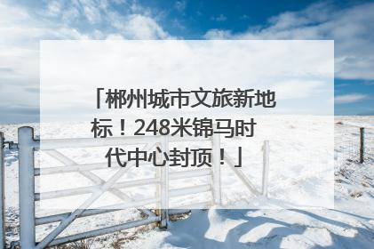 郴州城市文旅新地标！248米锦马时代中心封顶！