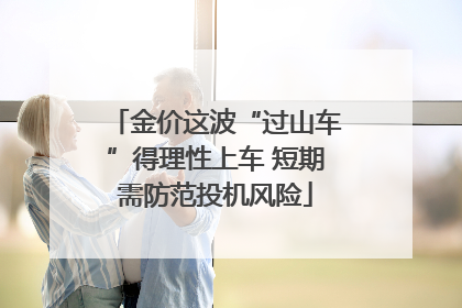 金价这波“过山车”得理性上车 短期需防范投机风险