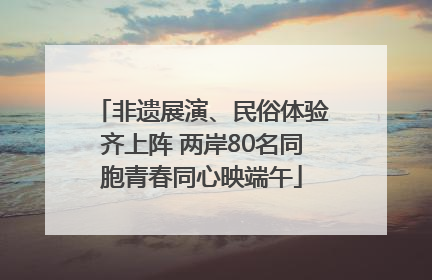 非遗展演、民俗体验齐上阵 两岸80名同胞青春同心映端午