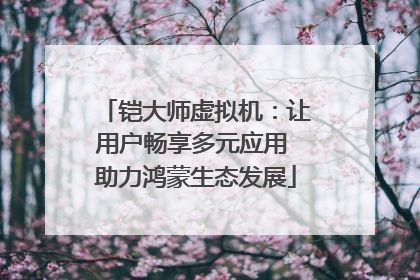 铠大师虚拟机：让用户畅享多元应用 助力鸿蒙生态发展