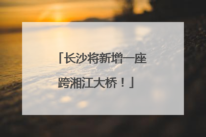 长沙将新增一座跨湘江大桥！