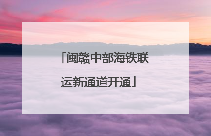 闽赣中部海铁联运新通道开通
