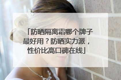 防晒隔离霜哪个牌子最好用？防晒实力派，性价比高口碑在线