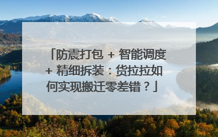 防震打包 + 智能调度 + 精细拆装：货拉拉如何实现搬迁零差错？
