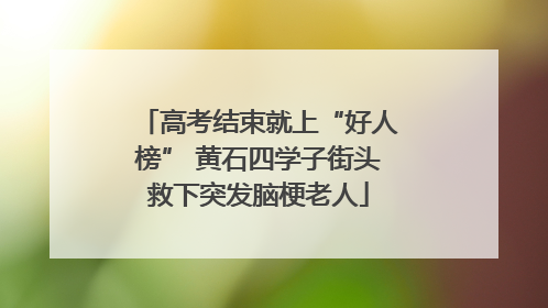 高考结束就上“好人榜” 黄石四学子街头救下突发脑梗老人