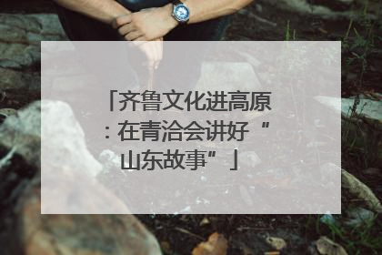齐鲁文化进高原：在青洽会讲好“山东故事”