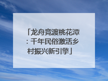 龙舟竞渡桃花潭：千年民俗激活乡村振兴新引擎