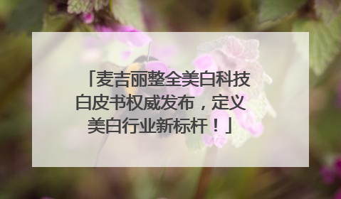 麦吉丽整全美白科技白皮书权威发布，定义美白行业新标杆！
