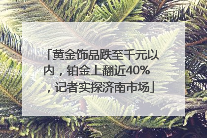 黄金饰品跌至千元以内，铂金上翻近40%，记者实探济南市场