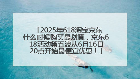 2025年618淘宝京东什么时候购买最划算，京东618活动第五波从6月16日20点开始最便宜优惠！