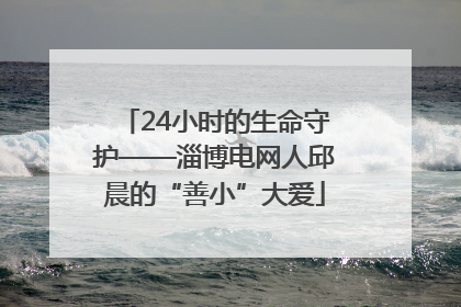 24小时的生命守护——淄博电网人邱晨的“善小”大爱