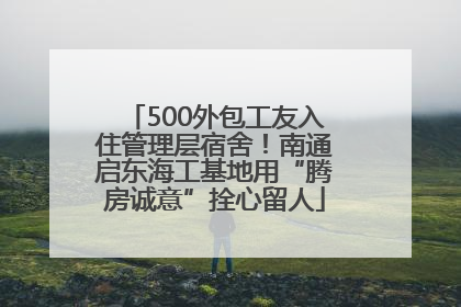 500外包工友入住管理层宿舍！南通启东海工基地用“腾房诚意”拴心留人