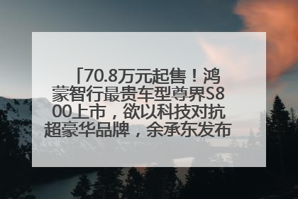 70.8万元起售！鸿蒙智行最贵车型尊界S800上市，欲以科技对抗超豪华品牌，余承东发布会未提及迈巴赫